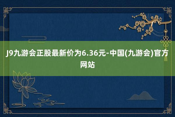 J9九游会正股最新价为6.36元-中国(九游会)官方网站