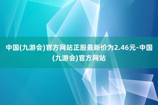 中国(九游会)官方网站正股最新价为2.46元-中国(九游会)官方网站