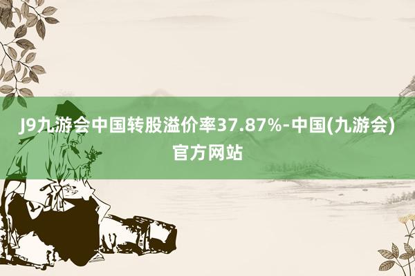 J9九游会中国转股溢价率37.87%-中国(九游会)官方网站