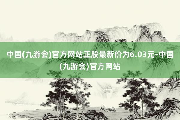 中国(九游会)官方网站正股最新价为6.03元-中国(九游会)官方网站