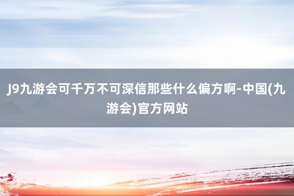 J9九游会可千万不可深信那些什么偏方啊-中国(九游会)官方网站