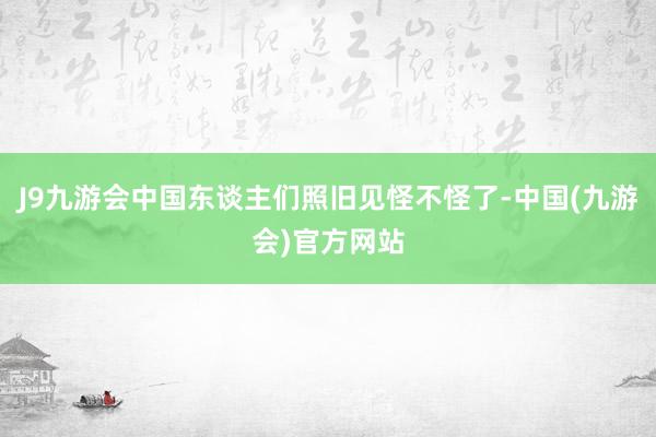 J9九游会中国东谈主们照旧见怪不怪了-中国(九游会)官方网站