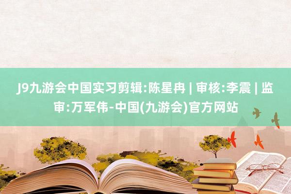 J9九游会中国实习剪辑:陈星冉 | 审核:李震 | 监审:万军伟-中国(九游会)官方网站