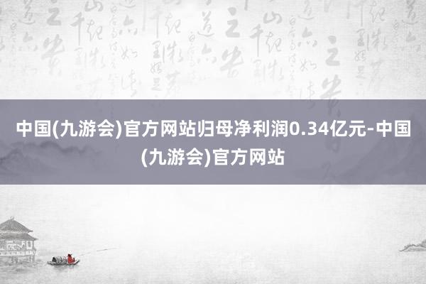 中国(九游会)官方网站归母净利润0.34亿元-中国(九游会)官方网站