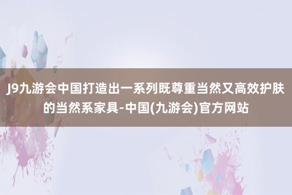 J9九游会中国打造出一系列既尊重当然又高效护肤的当然系家具-中国(九游会)官方网站