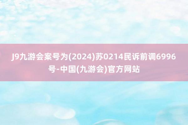 J9九游会案号为(2024)苏0214民诉前调6996号-中国(九游会)官方网站