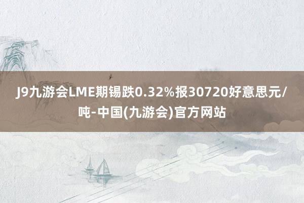 J9九游会LME期锡跌0.32%报30720好意思元/吨-中国(九游会)官方网站