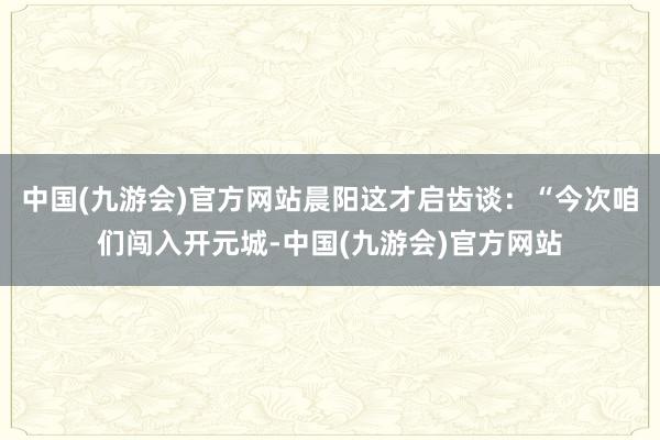 中国(九游会)官方网站晨阳这才启齿谈：“今次咱们闯入开元城-中国(九游会)官方网站