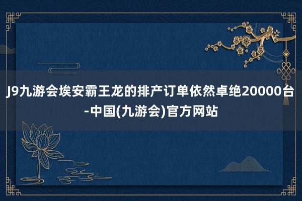 J9九游会埃安霸王龙的排产订单依然卓绝20000台-中国(九游会)官方网站