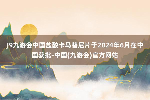 J9九游会中国　　盐酸卡马替尼片于2024年6月在中国获批-中国(九游会)官方网站