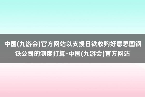 中国(九游会)官方网站以支援日铁收购好意思国钢铁公司的测度打算-中国(九游会)官方网站