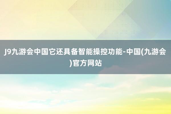 J9九游会中国它还具备智能操控功能-中国(九游会)官方网站