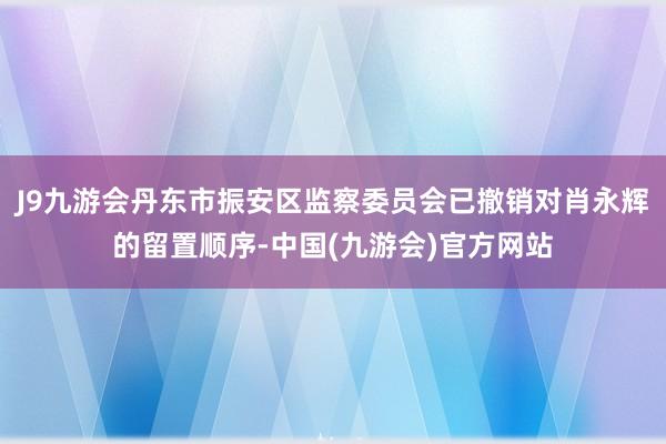 J9九游会丹东市振安区监察委员会已撤销对肖永辉的留置顺序-中国(九游会)官方网站