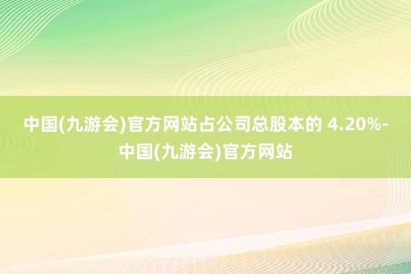 中国(九游会)官方网站占公司总股本的 4.20%-中国(九游会)官方网站