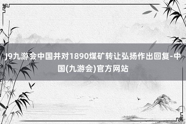 J9九游会中国并对1890煤矿转让弘扬作出回复-中国(九游会)官方网站