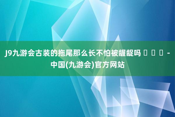 J9九游会古装的拖尾那么长不怕被龌龊吗 ​​​-中国(九游会)官方网站