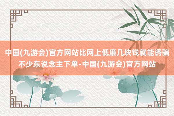 中国(九游会)官方网站比网上低廉几块钱就能诱骗不少东说念主下单-中国(九游会)官方网站