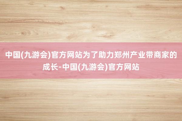 中国(九游会)官方网站　　为了助力郑州产业带商家的成长-中国(九游会)官方网站