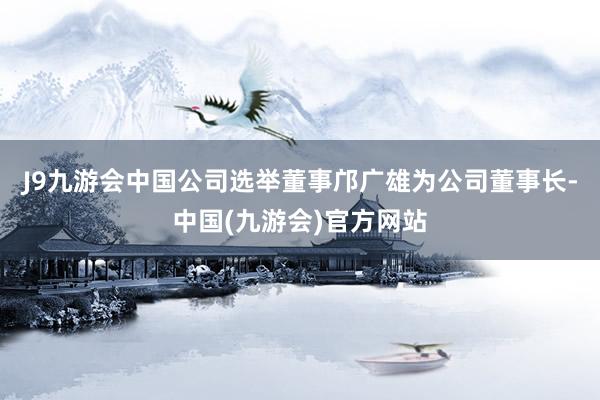 J9九游会中国公司选举董事邝广雄为公司董事长-中国(九游会)官方网站