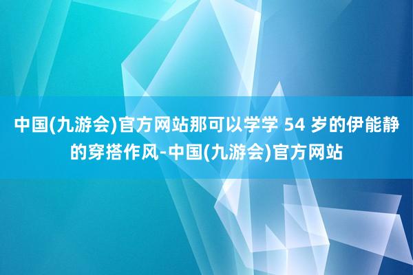 中国(九游会)官方网站那可以学学 54 岁的伊能静的穿搭作风-中国(九游会)官方网站