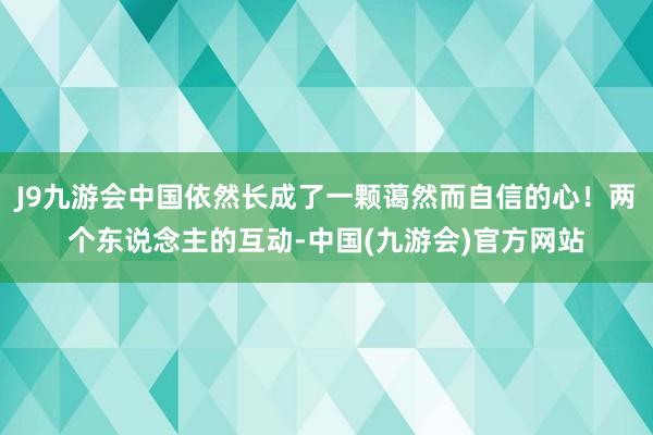 J9九游会中国依然长成了一颗蔼然而自信的心！两个东说念主的互动-中国(九游会)官方网站