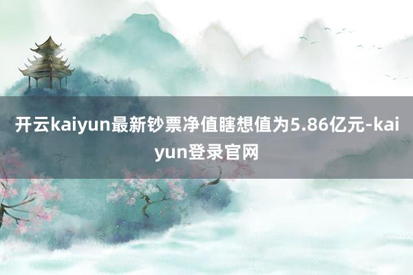 开云kaiyun最新钞票净值瞎想值为5.86亿元-kaiyun登录官网