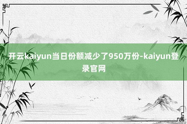 开云kaiyun当日份额减少了950万份-kaiyun登录官网