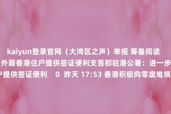 kaiyun登录官网（大湾区之声）举报 筹备阅读      支吾部驻港公署：进一步为外籍香港住户提供签证便利支吾部驻港公署：进一步为外籍香港住户提供签证便利    0  昨天 17:53 香港积极向零废堆填进发香港积极向零废堆填进发    16  昨天 13:30 河套港深两地园区推敲实施特定东谈主员实行方便过关河套港深两地园区推敲实施特定东谈主员实行方便过关    0  昨天 12:49 李家超