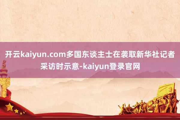 开云kaiyun.com多国东谈主士在袭取新华社记者采访时示意-kaiyun登录官网