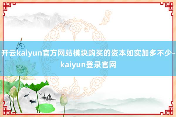 开云kaiyun官方网站模块购买的资本如实加多不少-kaiyun登录官网