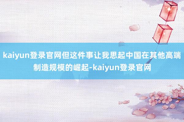 kaiyun登录官网但这件事让我思起中国在其他高端制造规模的崛起-kaiyun登录官网