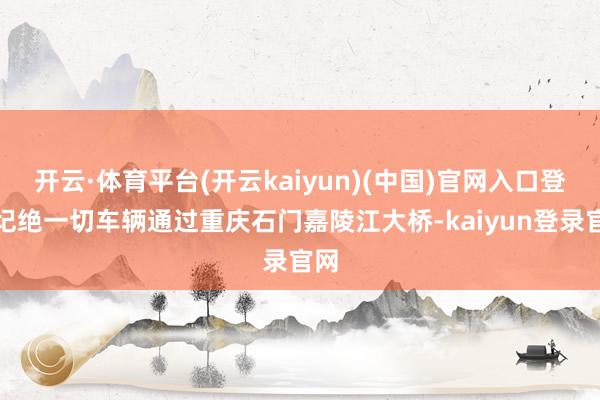 开云·体育平台(开云kaiyun)(中国)官网入口登录圮绝一切车辆通过重庆石门嘉陵江大桥-kaiyun登录官网