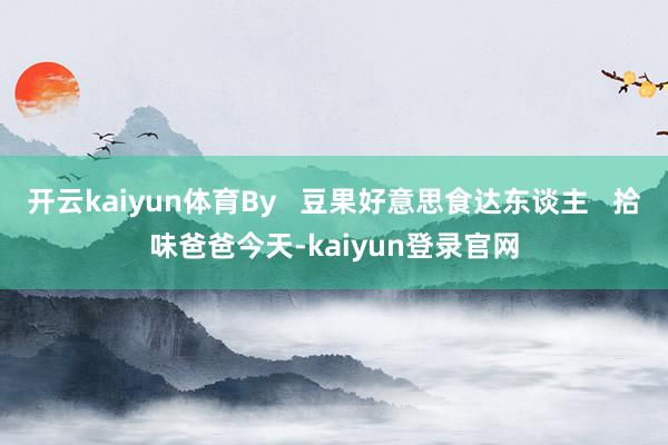 开云kaiyun体育By   豆果好意思食达东谈主   拾味爸爸今天-kaiyun登录官网