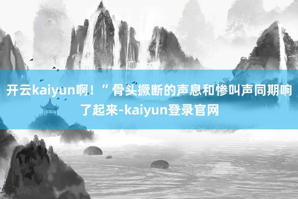 开云kaiyun啊！”骨头撅断的声息和惨叫声同期响了起来-kaiyun登录官网