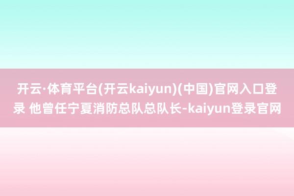 开云·体育平台(开云kaiyun)(中国)官网入口登录 他曾任宁夏消防总队总队长-kaiyun登录官网