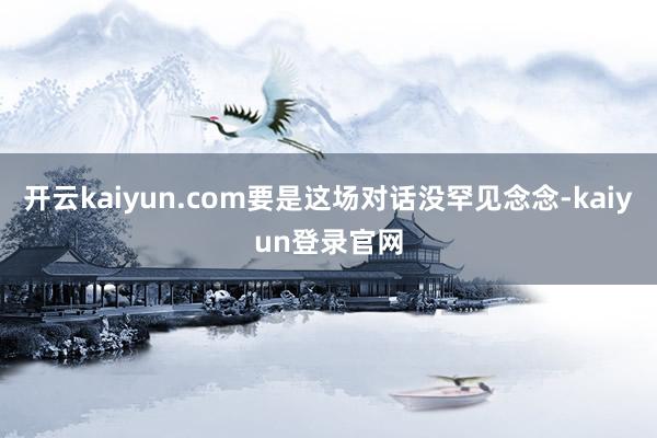 开云kaiyun.com要是这场对话没罕见念念-kaiyun登录官网