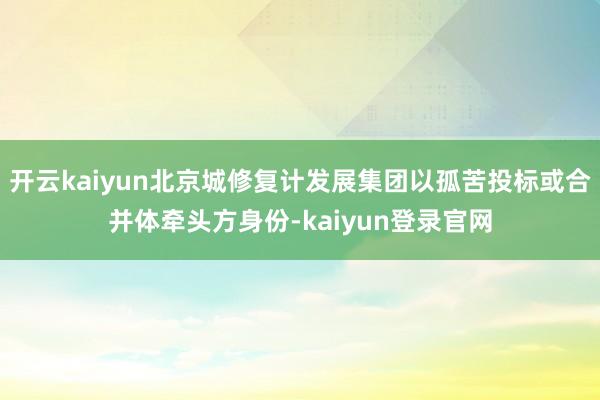 开云kaiyun北京城修复计发展集团以孤苦投标或合并体牵头方身份-kaiyun登录官网