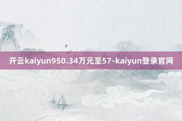 开云kaiyun950.34万元至57-kaiyun登录官网