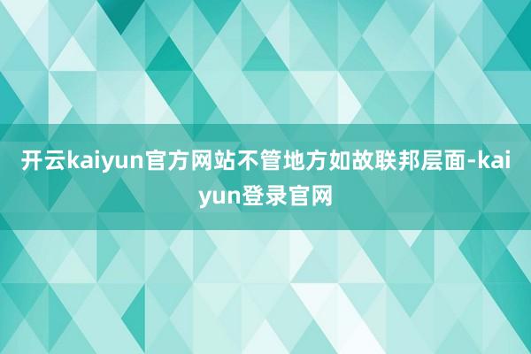 开云kaiyun官方网站不管地方如故联邦层面-kaiyun登录官网