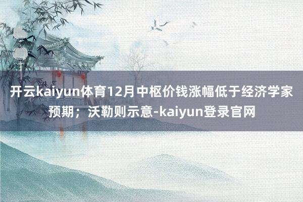 开云kaiyun体育12月中枢价钱涨幅低于经济学家预期；沃勒则示意-kaiyun登录官网