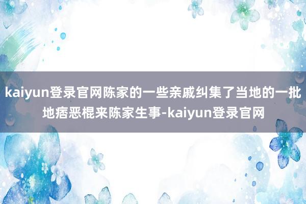 kaiyun登录官网陈家的一些亲戚纠集了当地的一批地痞恶棍来陈家生事-kaiyun登录官网