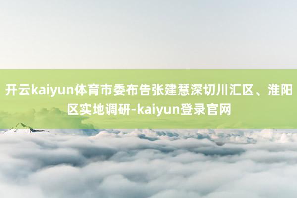 开云kaiyun体育市委布告张建慧深切川汇区、淮阳区实地调研-kaiyun登录官网