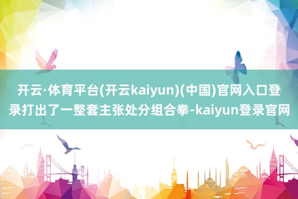 开云·体育平台(开云kaiyun)(中国)官网入口登录打出了一整套主张处分组合拳-kaiyun登录官网