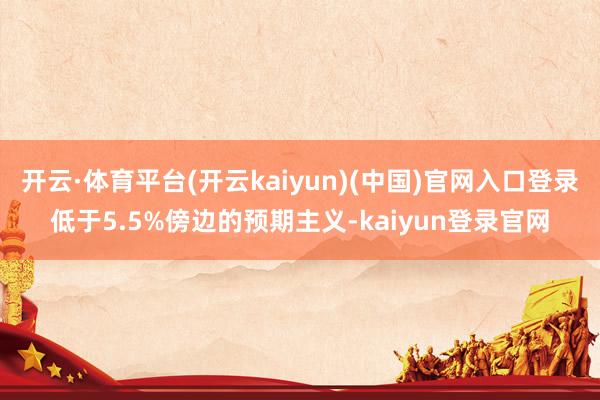 开云·体育平台(开云kaiyun)(中国)官网入口登录低于5.5%傍边的预期主义-kaiyun登录官网