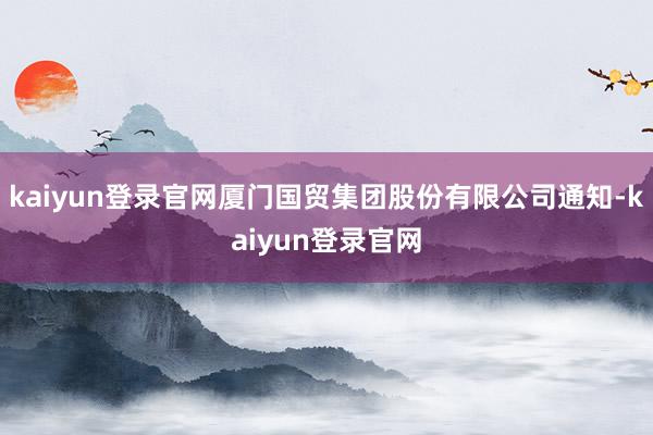 kaiyun登录官网厦门国贸集团股份有限公司通知-kaiyun登录官网