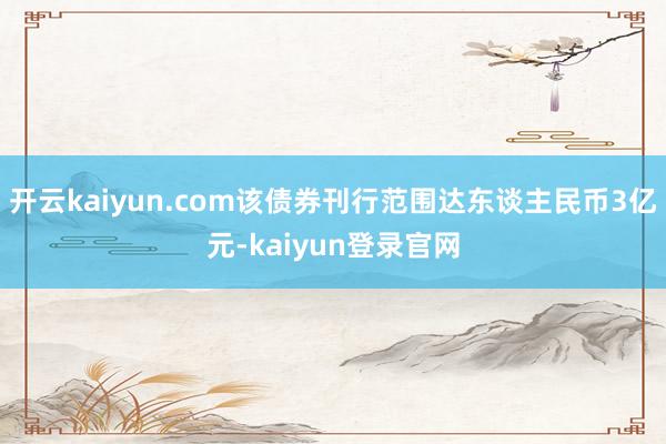 开云kaiyun.com该债券刊行范围达东谈主民币3亿元-kaiyun登录官网