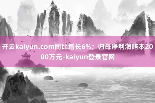 开云kaiyun.com同比增长6%；归母净利润赔本2000万元-kaiyun登录官网