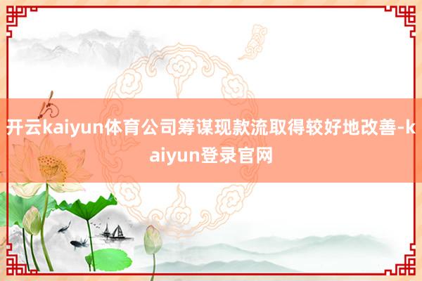 开云kaiyun体育公司筹谋现款流取得较好地改善-kaiyun登录官网