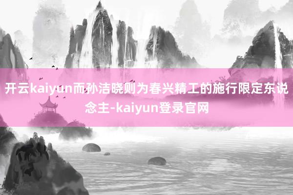 开云kaiyun而孙洁晓则为春兴精工的施行限定东说念主-kaiyun登录官网