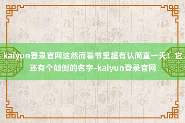 kaiyun登录官网这然而春节里超有认简直一天！它还有个颠倒的名字-kaiyun登录官网